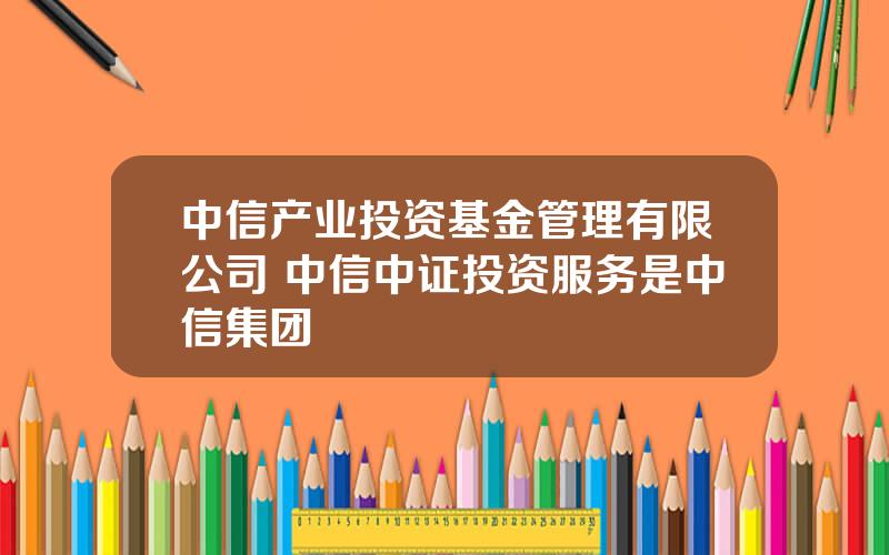 中信产业投资基金管理有限公司 中信中证投资服务是中信集团